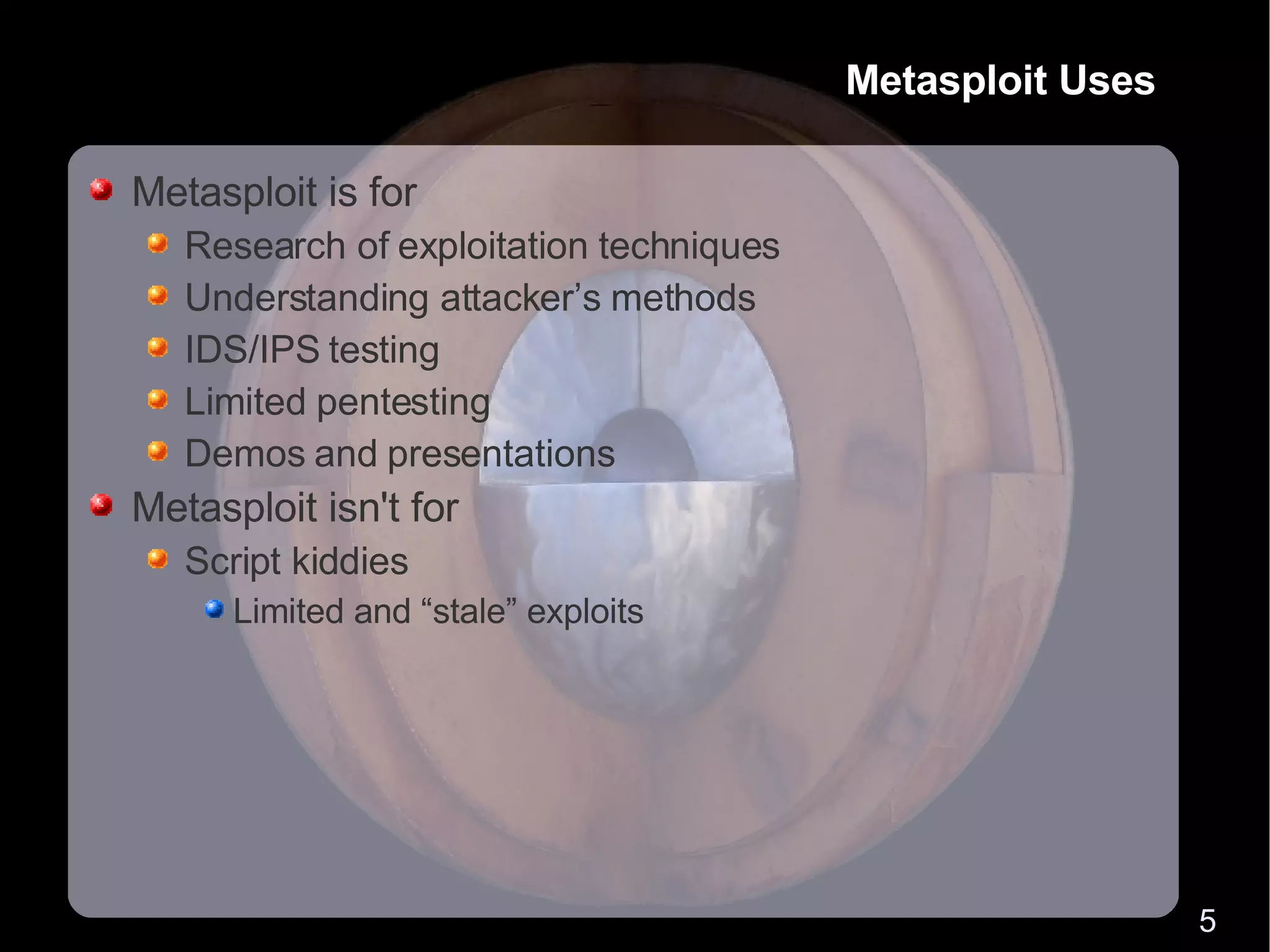 Metasploit Uses Metasploit is for Research of exploitation techniques Understanding attacker’s methods IDS/IPS testing Limited pentesting Demos and presentations Metasploit isn't for Script kiddies Limited and “stale” exploits 