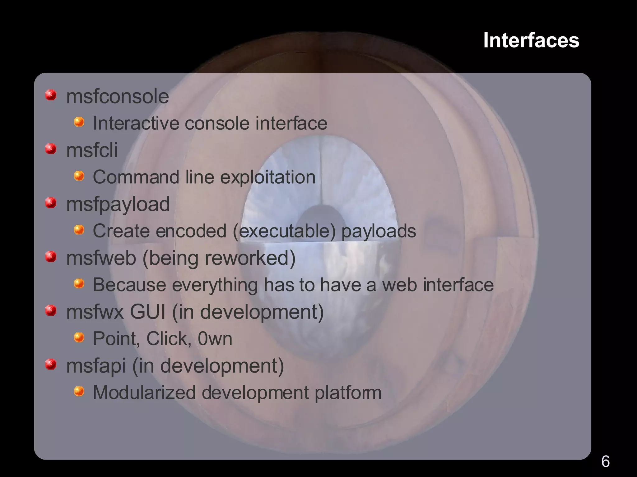 Interfaces msfconsole Interactive console interface msfcli Command line exploitation msfpayload Create encoded (executable) payloads msfweb (being reworked) Because everything has to have a web interface msfwx GUI (in development) Point, Click, 0wn msfapi (in development) Modularized development platform 