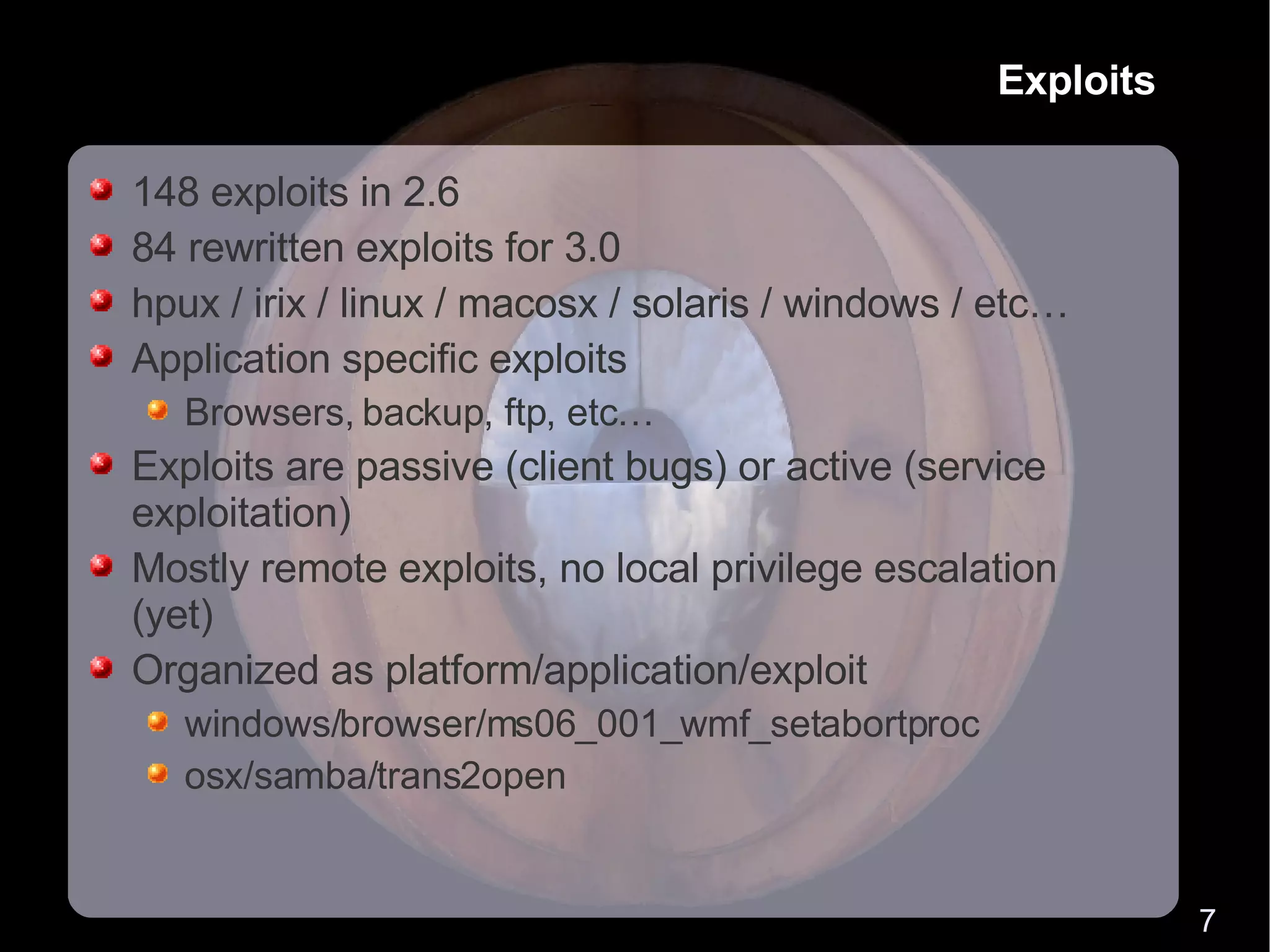 Exploits 148 exploits in 2.6 84 rewritten exploits for 3.0 hpux / irix / linux / macosx / solaris / windows / etc… Application specific exploits Browsers, backup, ftp, etc… Exploits are passive (client bugs) or active (service exploitation) Mostly remote exploits, no local privilege escalation (yet) Organized as platform/application/exploit windows/browser/ms06_001_wmf_setabortproc osx/samba/trans2open 