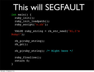 This will SEGFAULT
int main() {
ruby_init();
ruby_init_loadpath();
ruby_script("c.rb");
VALUE ruby_string = rb_str_new2("H...