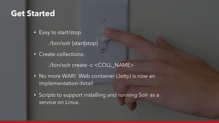 • Easy to start/stop
./bin/solr {start|stop}
• Create collections:
./bin/solr create -c <COLL_NAME>
• No more WAR! Web container (Jetty) is now an
implementation detail
• Scripts to support installing and running Solr as a
service on Linux.
Get Started
 