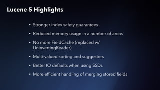 Lucene 5 Highlights
• Stronger index safety guarantees
• Reduced memory usage in a number of areas
• No more FieldCache (replaced w/
UninvertingReader)
• Multi-valued sorting and suggesters
• Better IO defaults when using SSDs
• More efﬁcient handling of merging stored ﬁelds
 