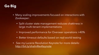 Go Big
• Many scaling improvements focused on interactions with
Zookeeper:
• Split cluster state management reduces chattiness in
large multi-tenant implementations
• Improved performance for Overseer operations >40%
• Better timeout defaults based on real-world testing
• See my Lucene Revolution Keynote for more details:
http://bit.ly/shalinRevKeynote
 