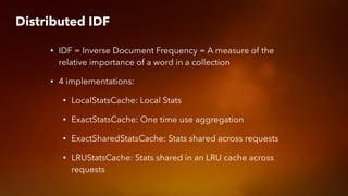 Distributed IDF
• IDF = Inverse Document Frequency = A measure of the
relative importance of a word in a collection
• 4 implementations:
• LocalStatsCache: Local Stats
• ExactStatsCache: One time use aggregation
• ExactSharedStatsCache: Stats shared across requests
• LRUStatsCache: Stats shared in an LRU cache across
requests
 