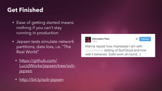 • Ease of getting started means
nothing if you can’t stay
running in production
• Jepsen tests simulate network
partitions, data loss, i.e. “The
Real World”
• https://github.com/
LucidWorks/jepsen/tree/solr-
jepsen
• http://bit.ly/solr-jepsen
Get Finished
 