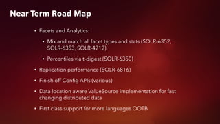 • Facets and Analytics:
• Mix and match all facet types and stats (SOLR-6352,
SOLR-6353, SOLR-4212)
• Percentiles via t-digest (SOLR-6350)
• Replication performance (SOLR-6816)
• Finish off Conﬁg APIs (various)
• Data location aware ValueSource implementation for fast
changing distributed data
• First class support for more languages OOTB
Near Term Road Map
 