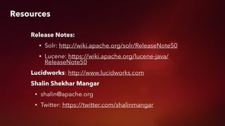 Resources
Release Notes:
• Solr: http://wiki.apache.org/solr/ReleaseNote50
• Lucene: https://wiki.apache.org/lucene-java/
ReleaseNote50
Lucidworks: http://www.lucidworks.com
Shalin Shekhar Mangar
• shalin@apache.org
• Twitter: https://twitter.com/shalinmangar
 