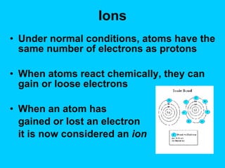 Ions Under normal conditions, atoms have the same number of electrons as protons When atoms react chemically, they can gain or loose electrons When an atom has  gained or lost an electron it is now considered an  ion 