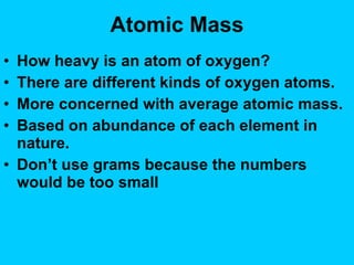 Atomic Mass How heavy is an atom of oxygen? There are different kinds of oxygen atoms. More concerned with  average  atomic mass. Based on abundance of each element in nature. Don’t use grams because the numbers would be too small 