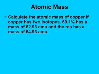 Atomic Mass Calculate the atomic mass of copper if copper has two isotopes. 69.1% has a mass of 62.93 amu and the res has a mass of 64.93 amu. 
