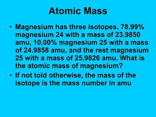 Atomic Mass Magnesium has three isotopes. 78.99% magnesium 24 with a mass of 23.9850 amu, 10.00% magnesium 25 with a mass of 24.9858 amu, and the rest magnesium 25 with a mass of 25.9826 amu. What is the atomic mass of magnesium? If not told otherwise, the mass of the isotope is the mass number in amu  