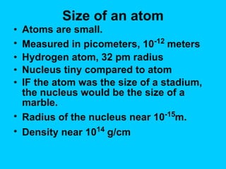 Size of an atom Atoms are small. Measured in picometers, 10 -12  meters Hydrogen atom, 32 pm radius Nucleus tiny compared to atom IF the atom was the size of a stadium, the nucleus would be the size of a marble. Radius of the nucleus near 10 -15 m. Density near 10 14  g/cm 