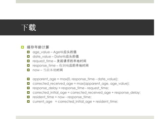 下载缓存年龄计算age_value – Age响应头的值date_value – Date响应头的值request_time – 发起请求的本地时间response_time – 收到响应的本地时间now – 当前本地时间apparent_age = max(0, response_time - date_value);corrected_received_age = max(apparent_age, age_value);response_delay = response_time - request_time;corrected_initial_age = corrected_received_age + response_delay;resident_time = now - response_time;current_age   = corrected_initial_age + resident_time;