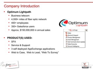 Company Introduction Optimum Lightpath Business telecom  4,000+ miles of fiber optic network 400+ employees 350+ Salesforce users Approx. $150,000,000 in annual sales PRODUCT(S) USED:   SFA  Service & Support 3 self deployed AppExchange applications Web to Case,  Web to Lead, “Web To Survey” Sales Service & Support Product Management Event Management Add Comments Send Updates Sales Executive Account Intelligence 