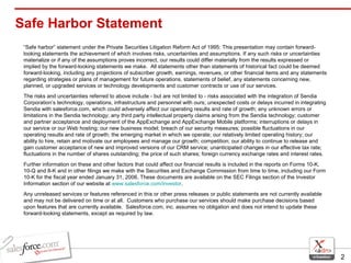 Safe Harbor Statement “ Safe harbor” statement under the Private Securities Litigation Reform Act of 1995: This presentation may contain forward-looking statements the achievement of which involves risks, uncertainties and assumptions. If any such risks or uncertainties materialize or if any of the assumptions proves incorrect, our results could differ materially from the results expressed or implied by the forward-looking statements we make.  All statements other than statements of historical fact could be deemed forward-looking, including any projections of subscriber growth, earnings, revenues, or other financial items and any statements regarding strategies or plans of management for future operations, statements of belief, any statements concerning new, planned, or upgraded services or technology developments and customer contracts or use of our services. The risks and uncertainties referred to above include - but are not limited to - risks associated with the integration of Sendia Corporation’s technology, operations, infrastructure and personnel with ours; unexpected costs or delays incurred in integrating Sendia with salesforce.com, which could adversely affect our operating results and rate of growth; any unknown errors or limitations in the Sendia technology; any third party intellectual property claims arising from the Sendia technology; customer and partner acceptance and deployment of the AppExchange and AppExchange Mobile platforms; interruptions or delays in our service or our Web hosting; our new business model; breach of our security measures; possible fluctuations in our operating results and rate of growth; the emerging market in which we operate; our relatively limited operating history; our ability to hire, retain and motivate our employees and manage our growth; competition; our ability to continue to release and gain customer acceptance of new and improved versions of our CRM service; unanticipated changes in our effective tax rate; fluctuations in the number of shares outstanding; the price of such shares; foreign currency exchange rates and interest rates. Further information on these and other factors that could affect our financial results is included in the reports on Forms 10-K, 10-Q and 8-K and in other filings we make with the Securities and Exchange Commission from time to time, including our Form 10-K for the fiscal year ended January 31, 2006. These documents are available on the SEC Filings section of the Investor Information section of our website at  www.salesforce.com/investor . Any unreleased services or features referenced in this or other press releases or public statements are not currently available and may not be delivered on time or at all.  Customers who purchase our services should make purchase decisions based upon features that are currently available.  Salesforce.com, inc. assumes no obligation and does not intend to update these forward-looking statements, except as required by law. 