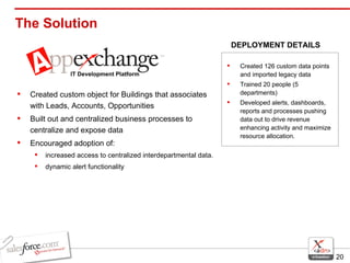 The Solution  Created custom object for Buildings that associates with Leads, Accounts, Opportunities Built out and centralized business processes to centralize and expose data Encouraged adoption of: increased access to centralized interdepartmental data. dynamic alert functionality Created 126 custom data points and imported legacy data Trained 20 people (5 departments)  Developed alerts, dashboards, reports and processes pushing data out to drive revenue enhancing activity and maximize resource allocation. DEPLOYMENT DETAILS IT Development Platform 