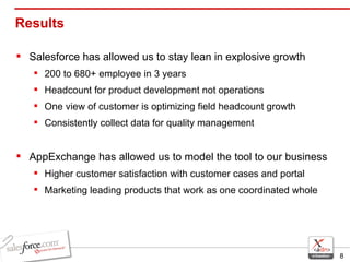 Results  Salesforce has allowed us to stay lean in explosive growth 200 to 680+ employee in 3 years Headcount for product development not operations One view of customer is optimizing field headcount growth Consistently collect data for quality management AppExchange has allowed us to model the tool to our business Higher customer satisfaction with customer cases and portal Marketing leading products that work as one coordinated whole 