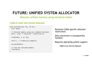 39
FUTURE: UNIFIED SYSTEM ALLOCATOR
Allocate unified memory using standard malloc
Removes CUDA-specific allocator
restrictions
Data movement is transparently
handled
Requires operating system support:
HMM Linux Kernel Module
void1sortfile(FILE1*fp,1int N)1{
char1*data;
//1Allocate1memory1using1any1standard1allocator
data1=1(char1*)1malloc(N1*1sizeof(char));
fread(data,11,1N,1fp);
sort<<<...>>>(data,N,1,compare);
use_data(data);
//1Free1the1allocated1memory
free(data);
}
CUDA 8 Code with System Allocator
 