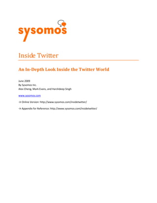 Inside Twitter
An In-Depth Look Inside the Twitter World

June 2009
By Sysomos Inc.
Alex Cheng, Mark Evans, and Harshdeep Singh

www.sysomos.com

→ Online Version: http://www.sysomos.com/insidetwitter/

→ Appendix for Reference: http://www.sysomos.com/insidetwitter/
 