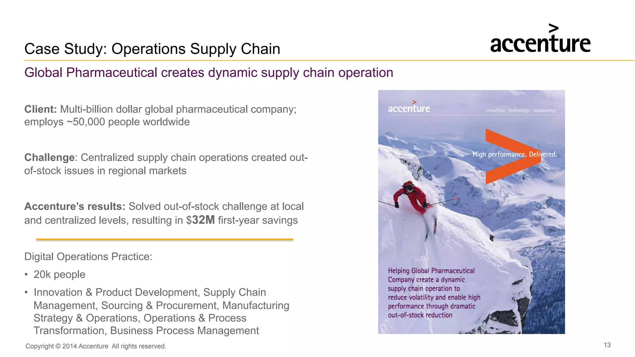 Copyright © 2014 Accenture All rights reserved. 13
Case Study: Operations Supply Chain
Global Pharmaceutical creates dynamic supply chain operation
Client: Multi-billion dollar global pharmaceutical company;
employs ~50,000 people worldwide
Challenge: Centralized supply chain operations created out-
of-stock issues in regional markets
Accenture’s results: Solved out-of-stock challenge at local
and centralized levels, resulting in $32M first-year savings
Digital Operations Practice:
•  20k people
•  Innovation & Product Development, Supply Chain
Management, Sourcing & Procurement, Manufacturing
Strategy & Operations, Operations & Process
Transformation, Business Process Management
 