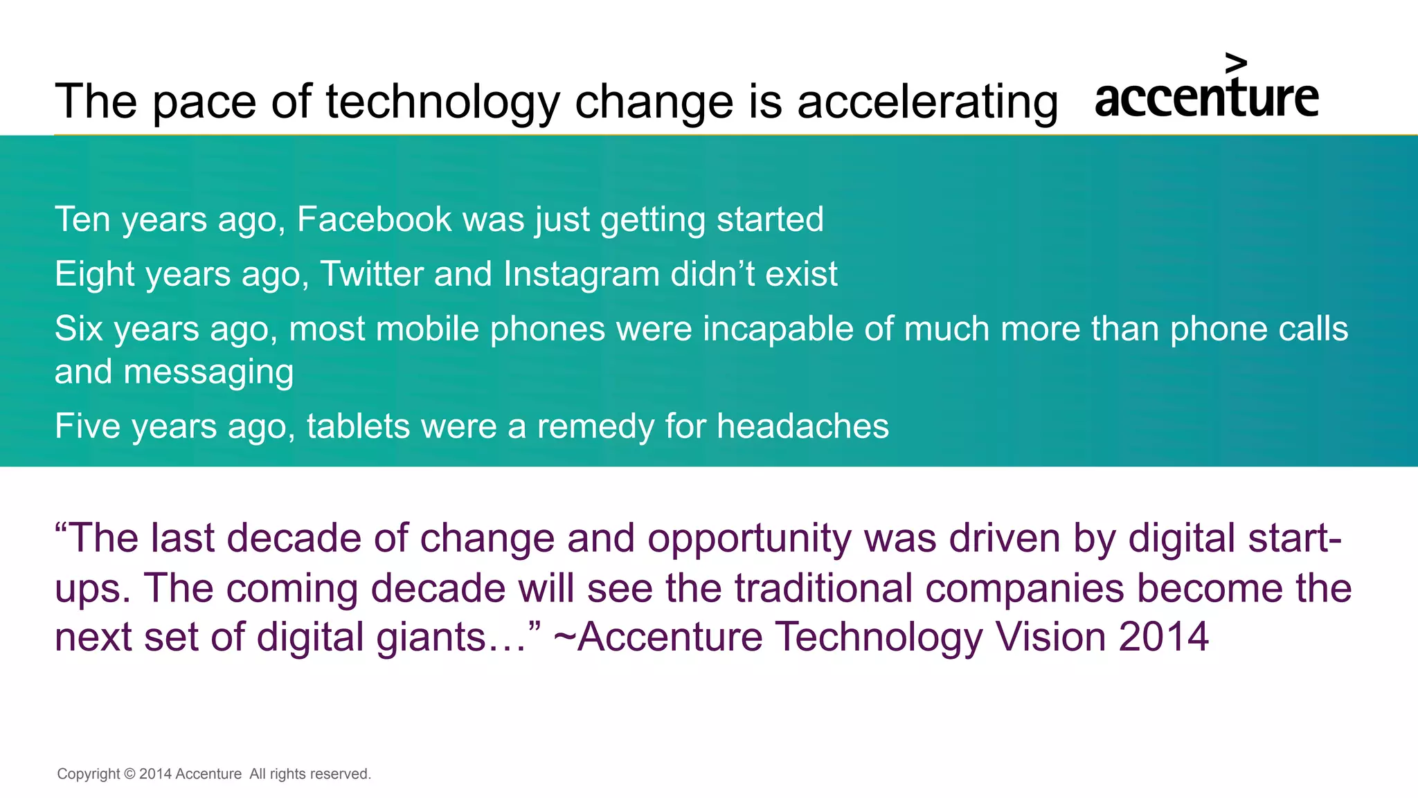 Copyright © 2014 Accenture All rights reserved.
The pace of technology change is accelerating
Ten years ago, Facebook was just getting started
Eight years ago, Twitter and Instagram didn’t exist
Six years ago, most mobile phones were incapable of much more than phone calls
and messaging
Five years ago, tablets were a remedy for headaches
“The last decade of change and opportunity was driven by digital start-
ups. The coming decade will see the traditional companies become the
next set of digital giants…” ~Accenture Technology Vision 2014
 