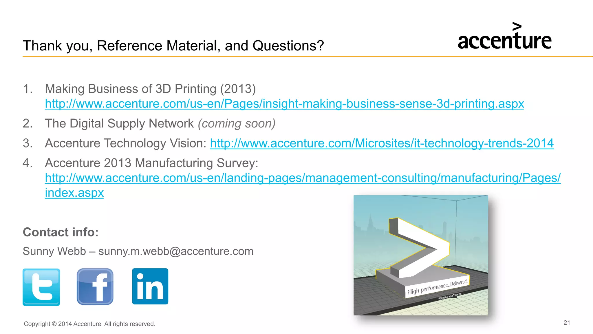 Copyright © 2014 Accenture All rights reserved. 21
Thank you, Reference Material, and Questions?
1.  Making Business of 3D Printing (2013)
http://www.accenture.com/us-en/Pages/insight-making-business-sense-3d-printing.aspx
2.  The Digital Supply Network (coming soon)
3.  Accenture Technology Vision: http://www.accenture.com/Microsites/it-technology-trends-2014
4.  Accenture 2013 Manufacturing Survey:
http://www.accenture.com/us-en/landing-pages/management-consulting/manufacturing/Pages/
index.aspx
Contact info:
Sunny Webb – sunny.m.webb@accenture.com
 