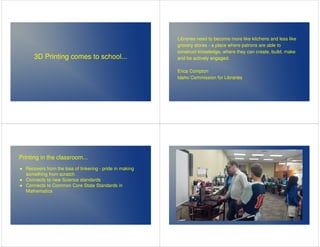 3D Printing comes to school... 
Libraries need to become more like kitchens and less like 
grocery stores - a place where patrons are able to 
construct knowledge, where they can create, build, make 
and be actively engaged. 
Erica Compton 
Idaho Commission for Libraries 
Printing in the classroom... 
 Recovers from the loss of tinkering - pride in making 
something from scratch 
 Connects to new Science standards 
 Connects to Common Core State Standards in 
Mathematics 
 