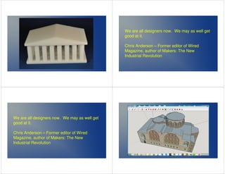 We are all designers now. We may as well get 
good at it. 
Chris Anderson – Former editor of Wired 
Magazine, author of Makers: The New 
Industrial Revolution 
We are all designers now. We may as well get 
good at it. 
Chris Anderson – Former editor of Wired 
Magazine, author of Makers: The New 
Industrial Revolution 
 