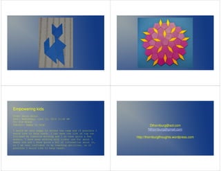 Empowering kids 
From: Aaron Bruno 
Sent: Wednesday, June 11, 2014 11:48 AM 
To: Kim Brand 
Subject: Happy to help 
I would be very happy to attend the camp and if possible I 
would love to help teach. I can have the list of top ten 
finished by tomorrow morning and I do have quite a few 
models, I have been working with tinker cad For about 3 
weeks now and i know quite a bit of information about it, 
so I am very confident in my teaching abilities, so if 
possible I would like to help teach. 
Dthornburg@aol.com 
Nthornburg@gmail.com 
http://thornburgthoughts.wordpress.com 
