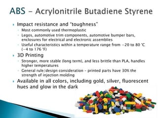  Impact resistance and “toughness” 
◦ Most commonly used thermoplastic 
◦ Legos, automotive trim components, automotive bumper bars, 
enclosures for electrical and electronic assemblies 
◦ Useful characteristics within a temperature range from −20 to 80 °C 
(−4 to 176 °F) 
 3D Printing 
◦ Stronger, more stable (long term), and less brittle than PLA, handles 
higher temperatures 
◦ General rule/design consideration – printed parts have 30% the 
strength of injection molding 
 Available in all colors, including gold, silver, fluorescent 
hues and glow in the dark 
 