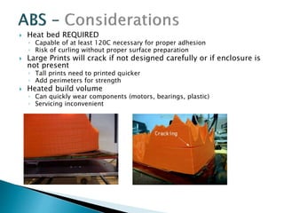  Heat bed REQUIRED 
◦ Capable of at least 120C necessary for proper adhesion 
◦ Risk of curling without proper surface preparation 
 Large Prints will crack if not designed carefully or if enclosure is 
not present 
◦ Tall prints need to printed quicker 
◦ Add perimeters for strength 
 Heated build volume 
◦ Can quickly wear components (motors, bearings, plastic) 
◦ Servicing inconvenient 
 