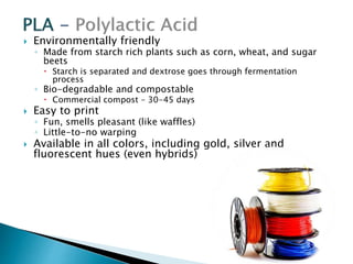  Environmentally friendly 
◦ Made from starch rich plants such as corn, wheat, and sugar 
beets 
 Starch is separated and dextrose goes through fermentation 
process 
◦ Bio-degradable and compostable 
 Commercial compost – 30-45 days 
 Easy to print 
◦ Fun, smells pleasant (like waffles) 
◦ Little-to-no warping 
 Available in all colors, including gold, silver and 
fluorescent hues (even hybrids) 
 