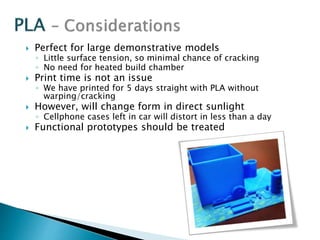  Perfect for large demonstrative models 
◦ Little surface tension, so minimal chance of cracking 
◦ No need for heated build chamber 
 Print time is not an issue 
◦ We have printed for 5 days straight with PLA without 
warping/cracking 
 However, will change form in direct sunlight 
◦ Cellphone cases left in car will distort in less than a day 
 Functional prototypes should be treated 
 