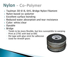  Taulman 3D 618, 645, Bridge Nylon Filament 
 Nylon based co-polymer 
 Excellent surface bonding 
 Reduced water absorption and tear resistance 
 Color: white/clear 
 Dyeable 
 Bridge 
◦ Tends to be more flexible, but less susceptible to warping 
◦ Print at 270C with bed at 60C 
◦ Pet tape with glue stick for adhesion 
◦ Used for Airwolf gears 
 