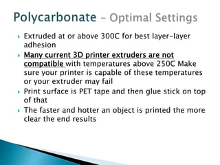  Extruded at or above 300C for best layer-layer 
adhesion 
 Many current 3D printer extruders are not 
compatible with temperatures above 250C Make 
sure your printer is capable of these temperatures 
or your extruder may fail 
 Print surface is PET tape and then glue stick on top 
of that 
 The faster and hotter an object is printed the more 
clear the end results 
 