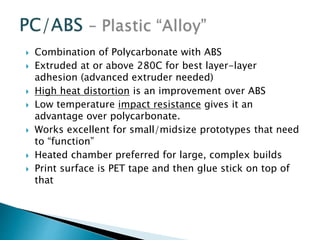  Combination of Polycarbonate with ABS 
 Extruded at or above 280C for best layer-layer 
adhesion (advanced extruder needed) 
 High heat distortion is an improvement over ABS 
 Low temperature impact resistance gives it an 
advantage over polycarbonate. 
 Works excellent for small/midsize prototypes that need 
to “function” 
 Heated chamber preferred for large, complex builds 
 Print surface is PET tape and then glue stick on top of 
that 
 