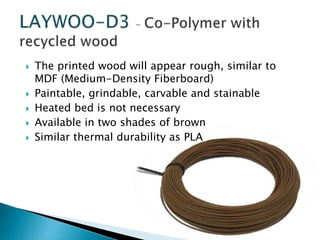 The printed wood will appear rough, similar to 
MDF (Medium-Density Fiberboard) 
 Paintable, grindable, carvable and stainable 
 Heated bed is not necessary 
 Available in two shades of brown 
 Similar thermal durability as PLA 
 