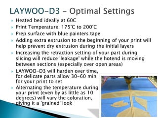  Heated bed ideally at 60C 
 Print Temperature: 175°C to 200°C 
 Prep surface with blue painters tape 
 Adding extra extrusion to the beginning of your print will 
help prevent dry extrusion during the initial layers 
 Increasing the retraction setting of your part during 
slicing will reduce 'leakage' while the hotend is moving 
between sections (especially over open areas) 
 LAYWOO-D3 will harden over time, 
for delicate parts allow 30-60 min 
for your print to set 
 Alternating the temperature during 
your print (even by as little as 10 
degrees) will vary the coloration, 
giving it a 'grained' look 
 
