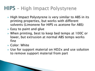  High Impact Polystyrene is very similar to ABS in its 
printing properties, but works with different 
solvents (Limonene for HIPS vs acetone for ABS) 
 Easy to paint and glue 
 When printing, best to keep bed temps at 100C or 
lower, but extrusion at normal ABS temps works 
fine 
 Color: White 
 Use for support material on HD2x and use solution 
to remove support material from part 
 