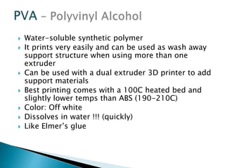  Water-soluble synthetic polymer 
 It prints very easily and can be used as wash away 
support structure when using more than one 
extruder 
 Can be used with a dual extruder 3D printer to add 
support materials 
 Best printing comes with a 100C heated bed and 
slightly lower temps than ABS (190-210C) 
 Color: Off white 
 Dissolves in water !!! (quickly) 
 Like Elmer’s glue 
 