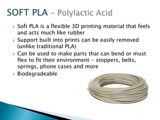  Soft PLA is a flexible 3D printing material that feels 
and acts much like rubber 
 Support built into prints can be easily removed 
(unlike traditional PLA) 
 Can be used to make parts that can bend or must 
flex to fit their environment - stoppers, belts, 
springs, phone cases and more 
 Biodegradeable 
 