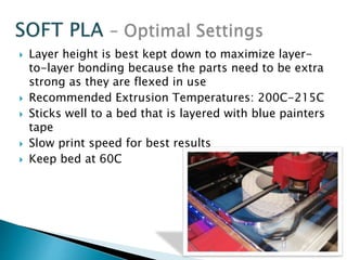  Layer height is best kept down to maximize layer-to- 
layer bonding because the parts need to be extra 
strong as they are flexed in use 
 Recommended Extrusion Temperatures: 200C-215C 
 Sticks well to a bed that is layered with blue painters 
tape 
 Slow print speed for best results 
 Keep bed at 60C 
 
