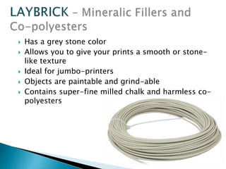  Has a grey stone color 
 Allows you to give your prints a smooth or stone-like 
texture 
 Ideal for jumbo-printers 
 Objects are paintable and grind-able 
 Contains super-fine milled chalk and harmless co-polyesters 
 