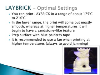  You can print LAYBRICK in a range of about 175°C 
to 210°C 
 In the lower range, the print will come out mostly 
smooth, whereas at higher temperatures it will 
begin to have a sandstone-like texture 
 Prep surface with blue painters tape 
 It is recommended to use a fan when printing at 
higher temperatures (always to avoid jamming) 
 
