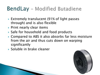  Extremely translucent (91% of light passes 
through) and is also flexible 
 Print nearly clear items 
 Safe for household and food products 
 Compared to ABS it also absorbs far less moisture 
from the air and thus cuts down on warping 
significantly 
 Soluble in brake cleaner 
 
