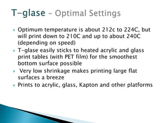  Optimum temperature is about 212c to 224C, but 
will print down to 210C and up to about 240C 
(depending on speed) 
 T-glase easily sticks to heated acrylic and glass 
print tables (with PET film) for the smoothest 
bottom surface possible 
 Very low shrinkage makes printing large flat 
surfaces a breeze 
 Prints to acrylic, glass, Kapton and other platforms 
 