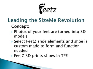 Concept: 
 Photos of your feet are turned into 3D 
models 
 Select FeetZ shoe elements and shoe is 
custom made to form and function 
needed 
 FeetZ 3D prints shoes in TPE 
 