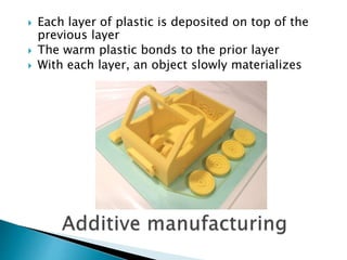  Each layer of plastic is deposited on top of the 
previous layer 
 The warm plastic bonds to the prior layer 
 With each layer, an object slowly materializes 
 