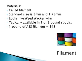 Materials: 
 Called filament 
 Standard size is 3mm and 1.75mm 
 Looks like Weed Wacker wire 
 Typically available in 1 or 2 pound spools. 
 1 pound of ABS filament = $48 
 