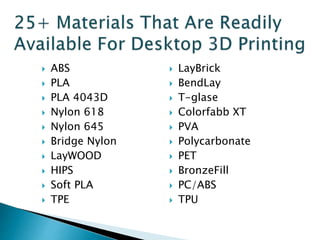  ABS 
 PLA 
 PLA 4043D 
 Nylon 618 
 Nylon 645 
 Bridge Nylon 
 LayWOOD 
 HIPS 
 Soft PLA 
 TPE 
 LayBrick 
 BendLay 
 T-glase 
 Colorfabb XT 
 PVA 
 Polycarbonate 
 PET 
 BronzeFill 
 PC/ABS 
 TPU 
 
